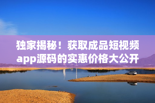 獨(dú)家揭秘！獲取成品短視頻app源碼的實(shí)惠價(jià)格大公開(kāi)