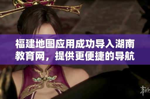 福建地圖應(yīng)用成功導(dǎo)入湖南教育網(wǎng)，提供更便捷的導(dǎo)航服務(wù)