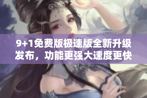 9+1免費(fèi)版極速版全新升級(jí)發(fā)布，功能更強(qiáng)大速度更快
