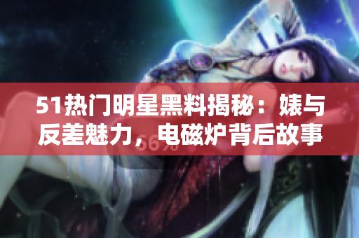51熱門(mén)明星黑料揭秘：婊與反差魅力，電磁爐背后故事揭秘
