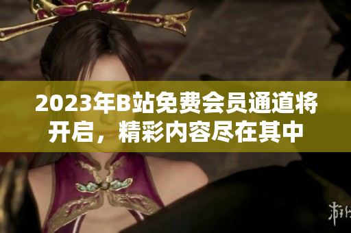 2023年B站免費(fèi)會(huì)員通道將開(kāi)啟，精彩內(nèi)容盡在其中