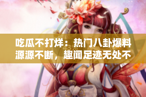 吃瓜不打烊：熱門八卦爆料源源不斷，趣聞足跡無(wú)處不在