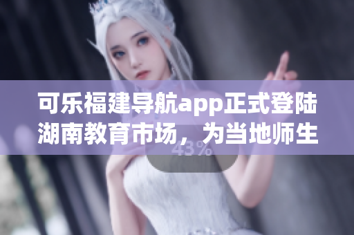 可樂福建導(dǎo)航app正式登陸湖南教育市場，為當?shù)貛熒峁┚珳识ㄎ环?wù)