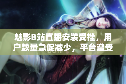 魅影B站直播安裝受挫，用戶(hù)數(shù)量急促減少，平臺(tái)遭受經(jīng)濟(jì)困境