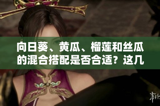 向日葵、黃瓜、榴蓮和絲瓜的混合搭配是否合適？這幾種食材可以一起進食嗎？