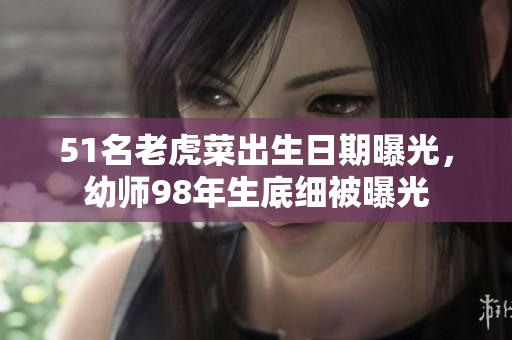 51名老虎菜出生日期曝光，幼師98年生底細(xì)被曝光