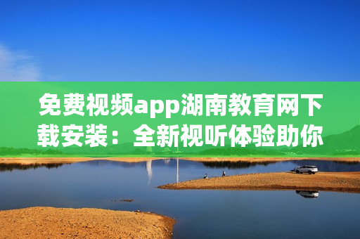 免費視頻app湖南教育網(wǎng)下載安裝：全新視聽體驗助你學習進步