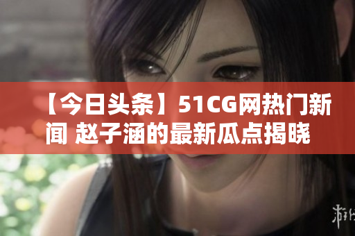 【今日頭條】51CG網(wǎng)熱門新聞 趙子涵的最新瓜點(diǎn)揭曉，網(wǎng)友熱議！