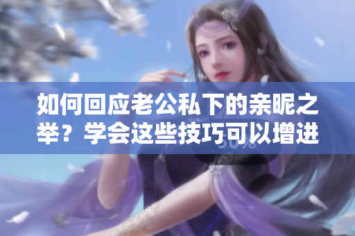 如何回應(yīng)老公私下的親昵之舉？學(xué)會這些技巧可以增進(jìn)婚姻幸福！