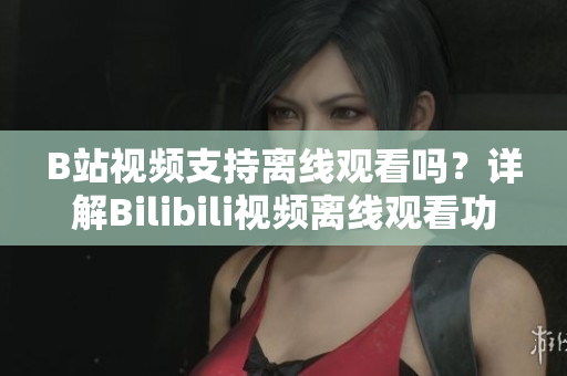 B站視頻支持離線觀看嗎？詳解Bilibili視頻離線觀看功能，讓你隨時隨地暢享精彩內容