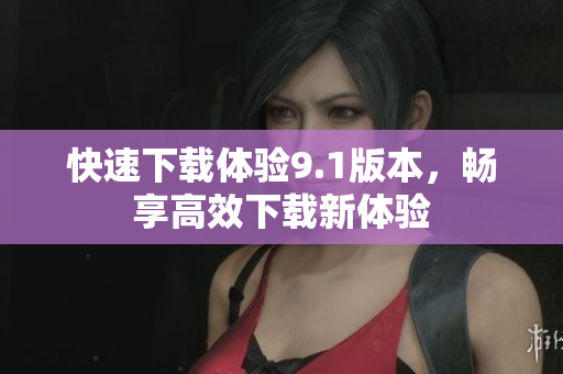 快速下載體驗(yàn)9.1版本，暢享高效下載新體驗(yàn)