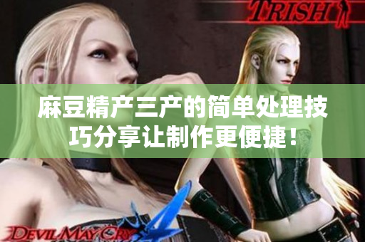 麻豆精產(chǎn)三產(chǎn)的簡(jiǎn)單處理技巧分享讓制作更便捷！