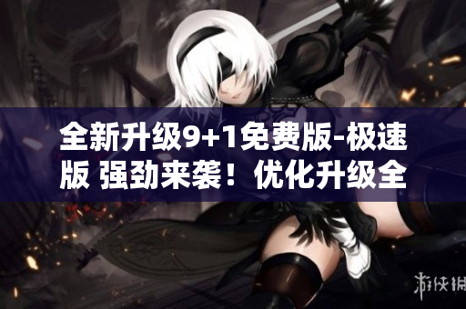 全新升級9+1免費版-極速版 強勁來襲！優(yōu)化升級全面加速