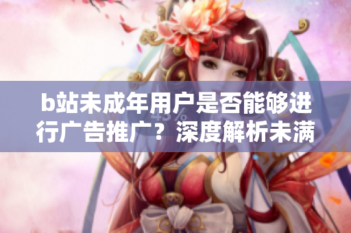 b站未成年用戶是否能夠進行廣告推廣？深度解析未滿18歲b站用戶能否接廣告？