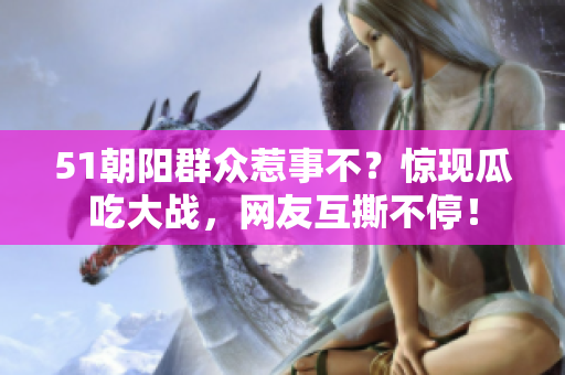 51朝陽群眾惹事不？驚現(xiàn)瓜吃大戰(zhàn)，網(wǎng)友互撕不停！