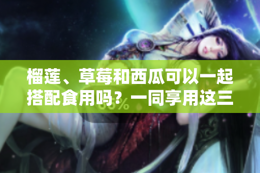 榴蓮、草莓和西瓜可以一起搭配食用嗎？一同享用這三種水果有哪些好處？