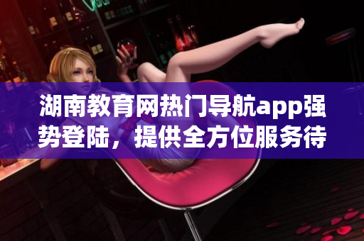 湖南教育網(wǎng)熱門導(dǎo)航app強勢登陸，提供全方位服務(wù)待你下載