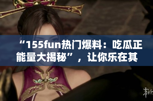 “155fun熱門爆料：吃瓜正能量大揭秘”，讓你樂在其中