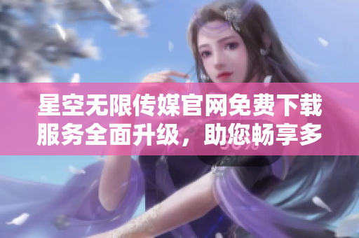星空無限傳媒官網(wǎng)免費(fèi)下載服務(wù)全面升級，助您暢享多元娛樂資源