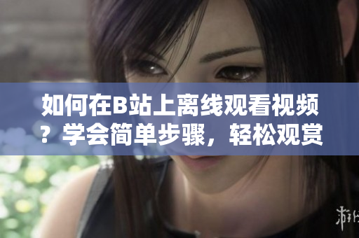 如何在B站上離線觀看視頻？學(xué)會(huì)簡單步驟，輕松觀賞。