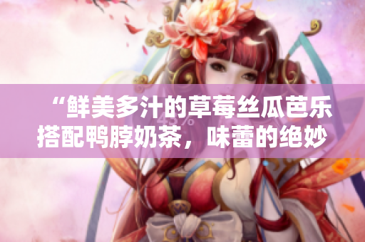“鮮美多汁的草莓絲瓜芭樂(lè)搭配鴨脖奶茶，味蕾的絕妙享受”