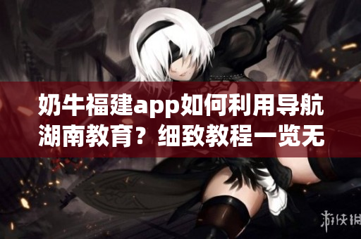奶牛福建app如何利用導航湖南教育？細致教程一覽無余