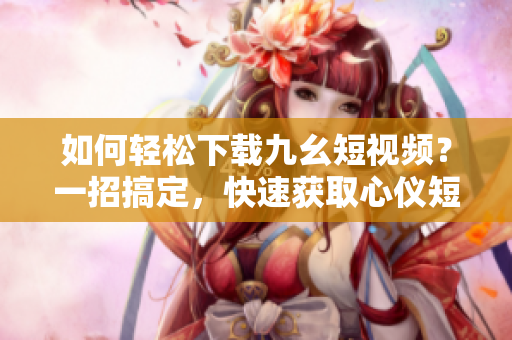 如何輕松下載九幺短視頻？一招搞定，快速獲取心儀短片！