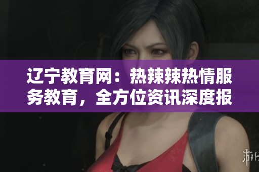 遼寧教育網(wǎng)：熱辣辣熱情服務(wù)教育，全方位資訊深度報(bào)道