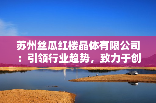 蘇州絲瓜紅樓晶體有限公司：引領(lǐng)行業(yè)趨勢，致力于創(chuàng)新精品絲瓜產(chǎn)品