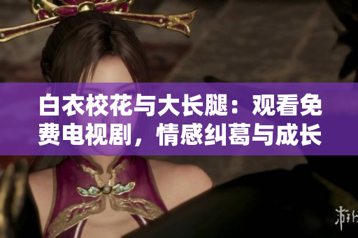 白衣校花與大長腿：觀看免費電視劇，情感糾葛與成長歷程并存