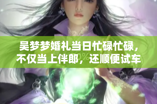 吳夢夢婚禮當日忙碌忙碌，不僅當上伴郎，還順便試車和搬家