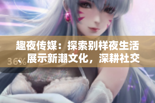 趣夜傳媒：探索別樣夜生活、展示新潮文化，深耕社交領(lǐng)域，激發(fā)城市生活活力