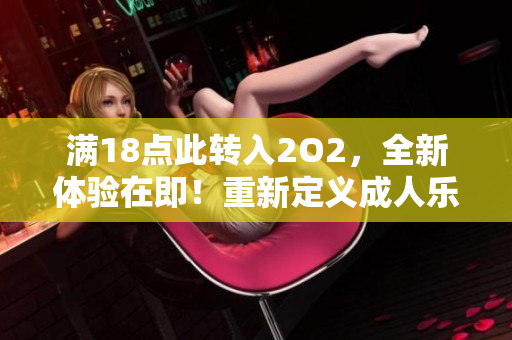 滿18點(diǎn)此轉(zhuǎn)入2O2，全新體驗(yàn)在即！重新定義成人樂園，帶你開啟全新樂趣！
