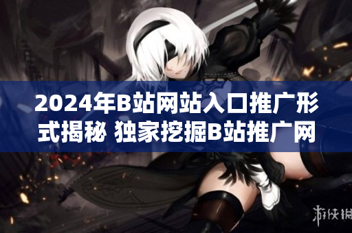 2024年B站網(wǎng)站入口推廣形式揭秘 獨家挖掘B站推廣網(wǎng)站入口2024趨勢