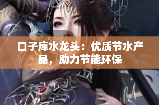 口子庫水龍頭：優(yōu)質(zhì)節(jié)水產(chǎn)品，助力節(jié)能環(huán)保