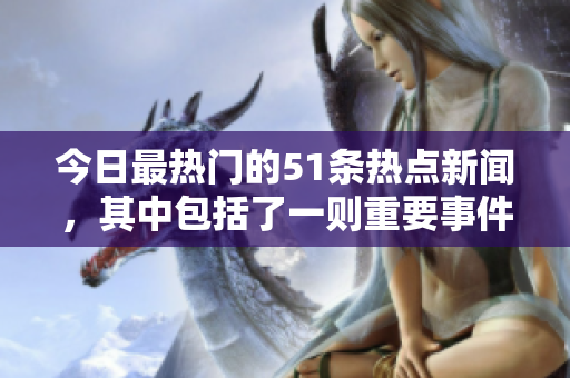 今日最熱門的51條熱點(diǎn)新聞，其中包括了一則重要事件