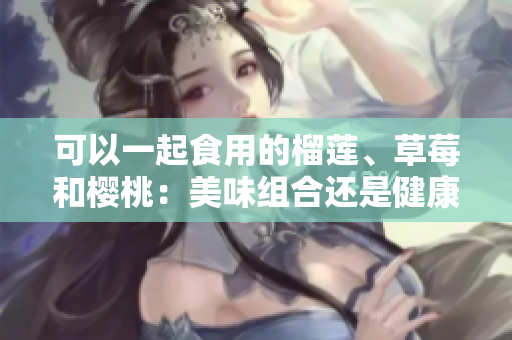 可以一起食用的榴蓮、草莓和櫻桃：美味組合還是健康搭配？