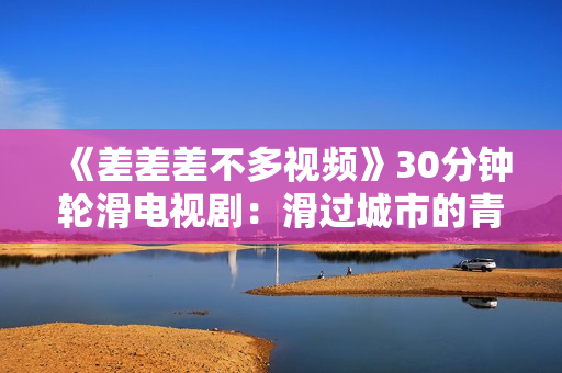 《差差差不多視頻》30分鐘輪滑電視?。夯^城市的青春記憶