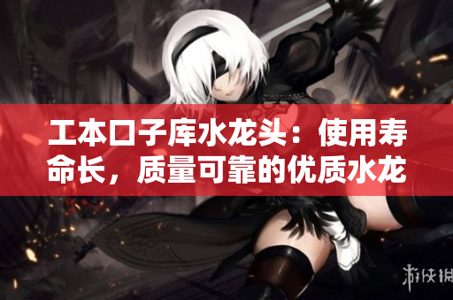 工本口子庫水龍頭：使用壽命長，質(zhì)量可靠的優(yōu)質(zhì)水龍頭推薦