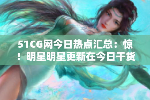 51CG網(wǎng)今日熱點匯總：驚！明星明星更新在今日干貨盤點