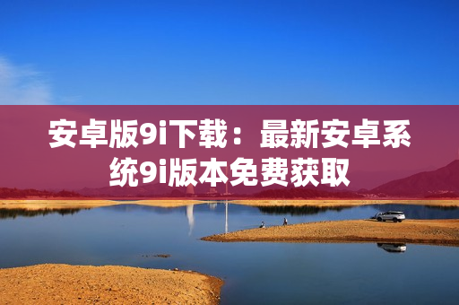 安卓版9i下載：最新安卓系統(tǒng)9i版本免費(fèi)獲取