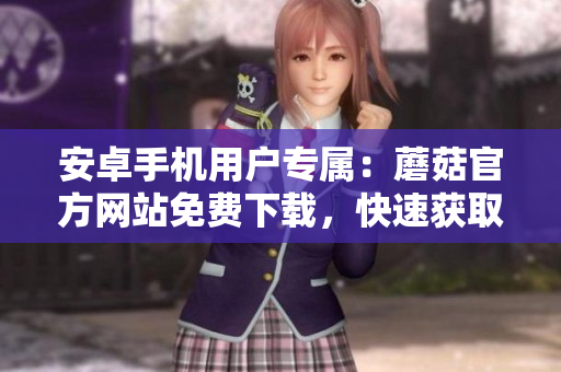 安卓手機(jī)用戶專屬：蘑菇官方網(wǎng)站免費(fèi)下載，快速獲取最新版本！