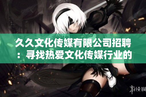 久久文化傳媒有限公司招聘：尋找熱愛文化傳媒行業(yè)的新伙伴，期待與您攜手共創(chuàng)輝煌!