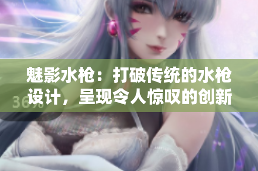 魅影水槍：打破傳統(tǒng)的水槍設(shè)計(jì)，呈現(xiàn)令人驚嘆的創(chuàng)新水槍體驗(yàn)