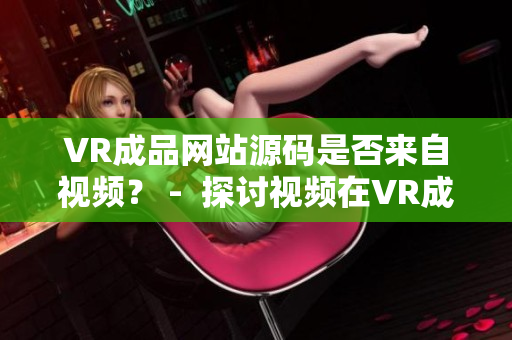 VR成品網(wǎng)站源碼是否來自視頻？ -  探討視頻在VR成品網(wǎng)站源碼中的作用