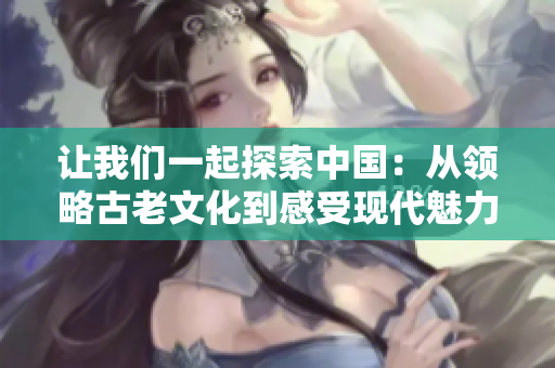 讓我們一起探索中國：從領(lǐng)略古老文化到感受現(xiàn)代魅力