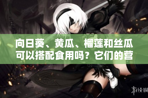 向日葵、黃瓜、榴蓮和絲瓜可以搭配食用嗎？它們的營(yíng)養(yǎng)搭配是否合理？