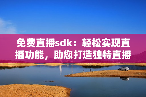 免費直播sdk：輕松實現(xiàn)直播功能，助您打造獨特直播體驗!