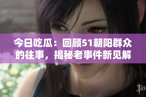 今日吃瓜：回顧51朝陽(yáng)群眾的往事，揭秘老事件新見解