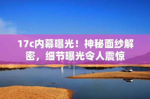 17c內(nèi)幕曝光！神秘面紗解密，細(xì)節(jié)曝光令人震驚
